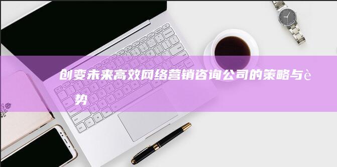 创变未来：高效网络营销咨询公司的策略与趋势