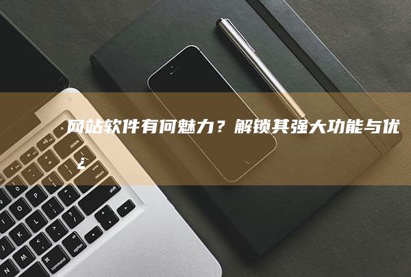 网站软件有何魅力？解锁其强大功能与优势